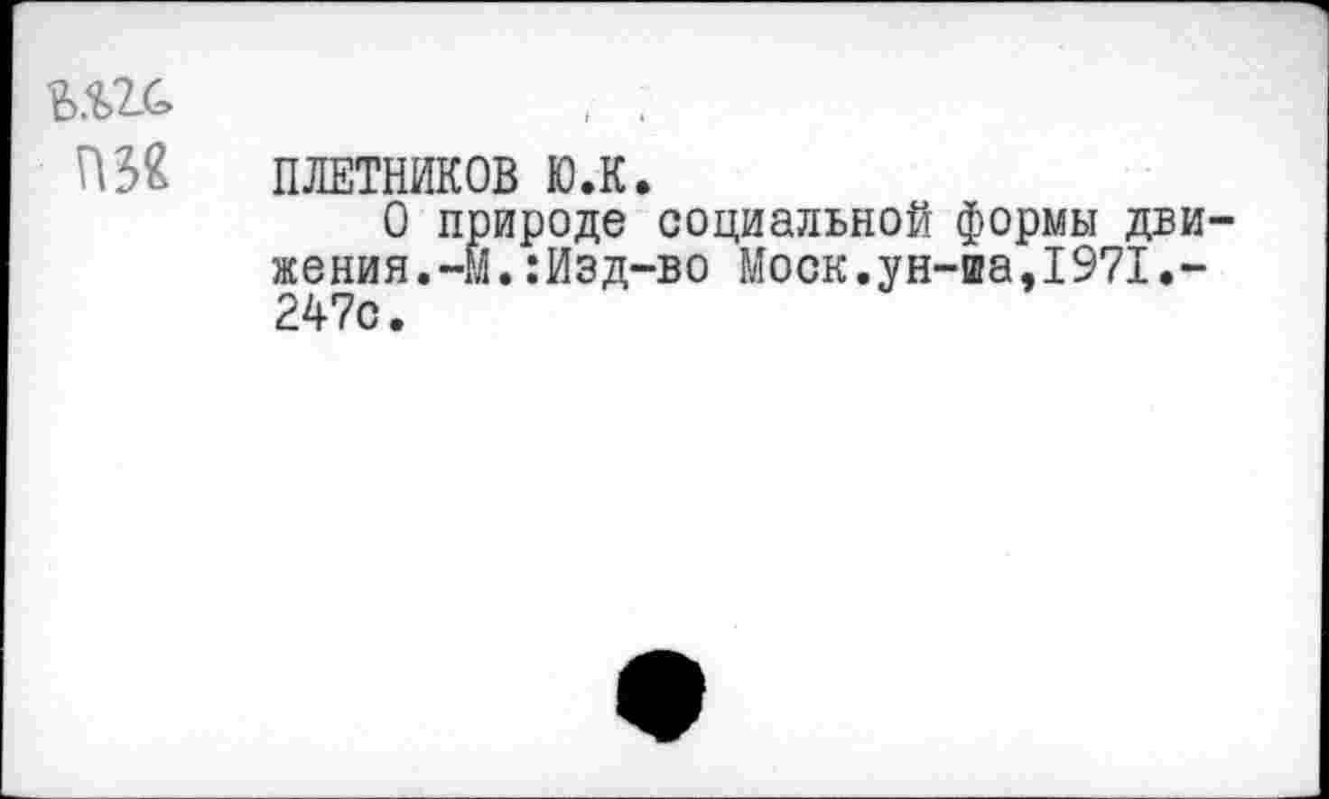 ﻿Ш ПЛЕТНИКОВ ю.к.
О природе социальной формы дви женин.-М.:Изд-во Моск.ун-иа,1971.-247с.